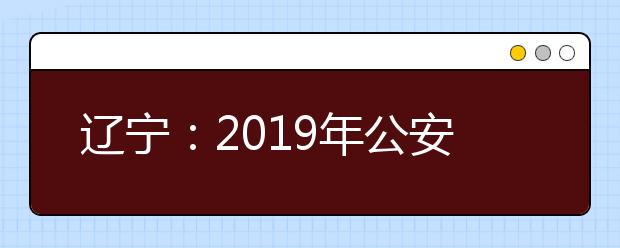 辽宁：2019年公安普通高等院校公安专业招生面试体检体测网上报名公告