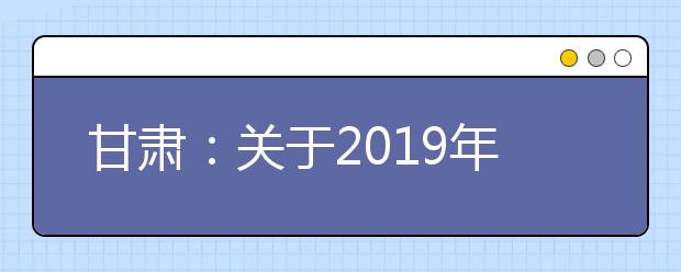 甘肃：关于2019年普通高等学校招生考试科目时间安排的通知