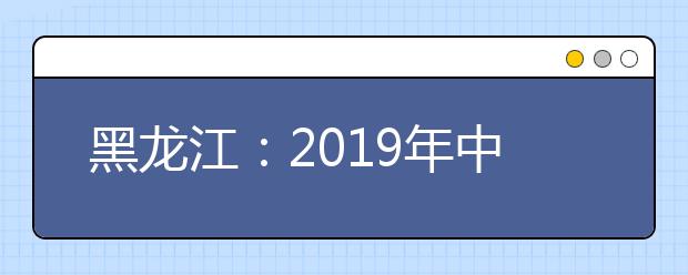 黑龙江：2019年中等职业学校毕业生专业对口升学招生考试实施办法