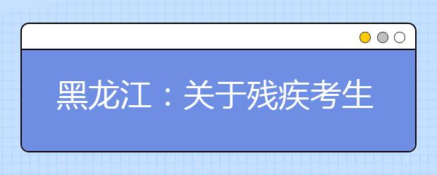 黑龙江：关于残疾考生参加普通高等学校招生全国统一考试考务管理规定的通知