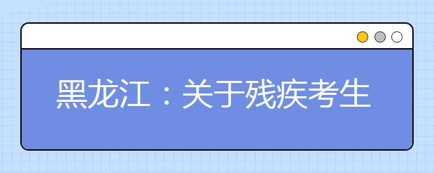 黑龙江：关于残疾考生参加普通高等学校招生全国统一考试考务管理规定的通知