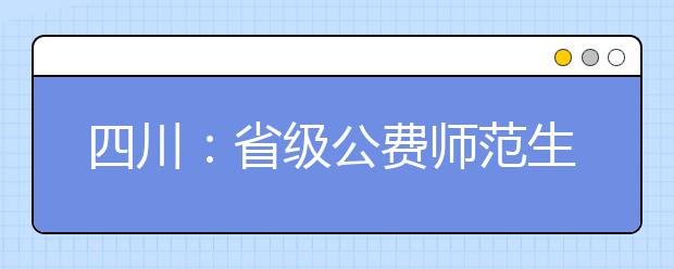 四川：省级公费师范生招生工作的通知