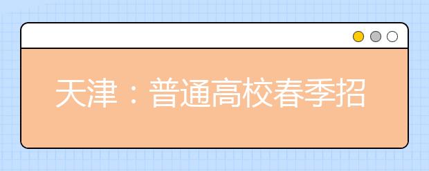 天津：普通高校春季招生考试将于3月23日举行