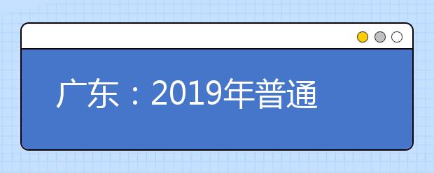 广东：2019年普通高校春季分类考试招生志愿填报3月12日开始——依据学考成绩录取及“3+证书”考试招生工作启动