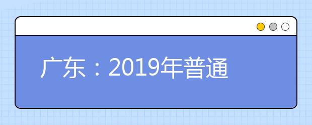 广东：2019年普通高等学校春季分类考试招生录取工作的通知