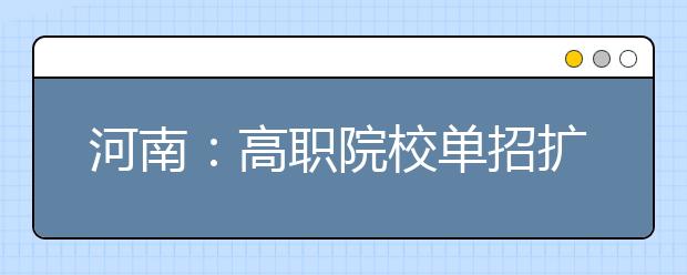 河南：高职院校单招扩招名单公布，72所高校可报名