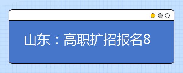 山东：高职扩招报名8万多人，招生专业和招生计划将做适当调整