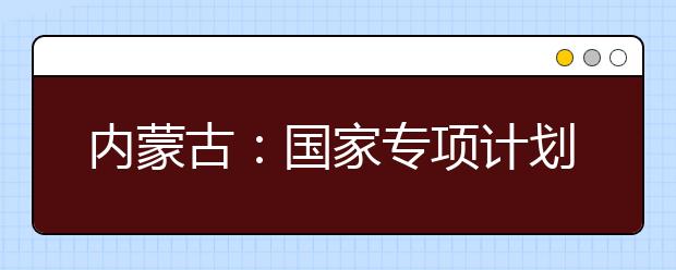 内蒙古：国家专项计划地方专项计划10日网报