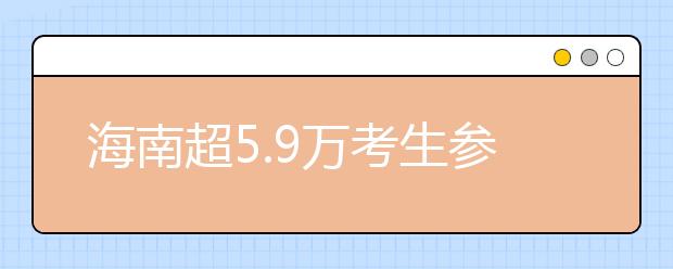 海南超5.9万考生参加2019年高考 比去年增加1301人