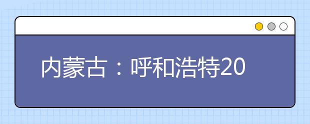 内蒙古：呼和浩特2019年高考共设考点21个