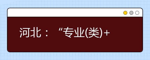 河北：“专业(类)+ 学校” 高考招生录取这样变