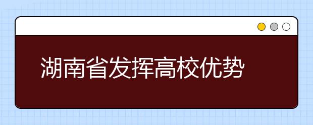 湖南省发挥高校优势 助力脱贫攻坚