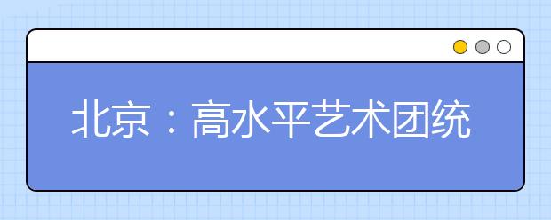 北京：高水平艺术团统测本周日进行 调好身心状态 积极应对统测