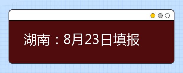 湖南：8月23日填报高职专科批第二次征集志愿 别错过今年高招“末班车”