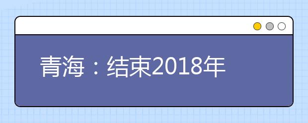 青海：结束2018年普通高校招生工作 共录取考生44725名