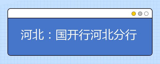 河北：国开行河北分行积极推进生源地信用助学贷款 本专科学生最高申请8000元/年