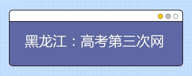 黑龙江：高考第三次网上填报志愿今日开始