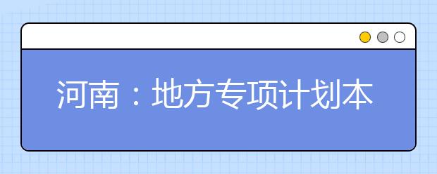 河南：地方专项计划本科批开录  15所高校招收1473名农村娃