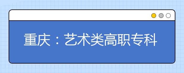 重庆：艺术类高职专科批第一次征集志愿19日18时开始