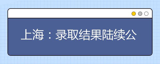 上海：录取结果陆续公布 高考首批录取通知书发放