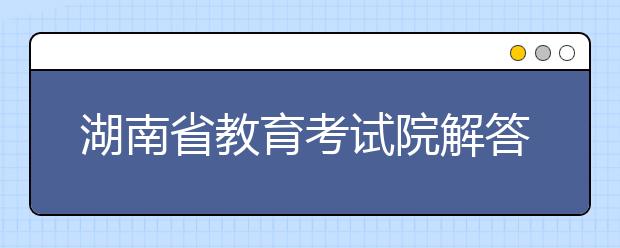 湖南省教育考试院解答热点问题：部分考生可获政策性降分录取