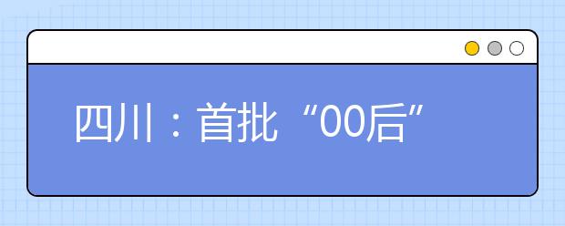 四川：首批“00后”将迎高考 高考锦囊帮你梳理高考政策