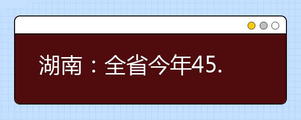 湖南：全省今年45.18万人报名参加高考 比上年增加4.1万人