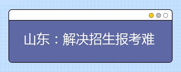 山东：解决招生报考难题！高考招生咨询会正式启动