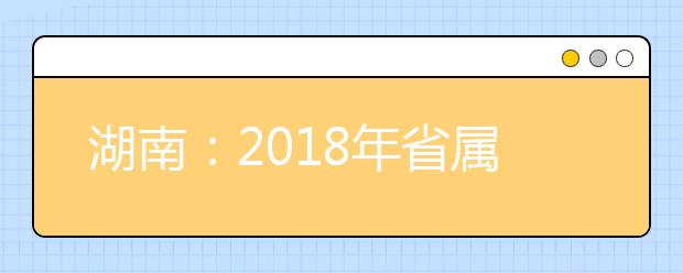 湖南：2018年省属高校招生专业目录公布 这19个专业将停止招生