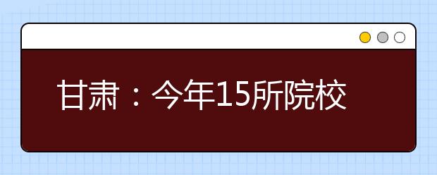 甘肃：今年15所院校参加我省高职单招 14所院校实施综合评价录取