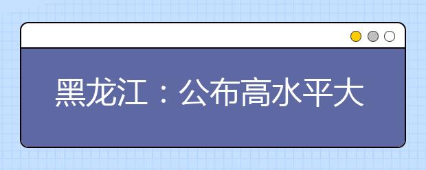 黑龙江：公布高水平大学和优势特色学科建设高校名单