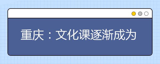 重庆：文化课逐渐成为艺考的关键 专业课不再是唯一考查要点