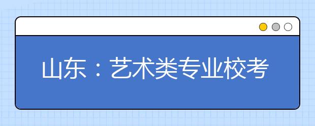 山东：艺术类专业校考今起报名 33所省外院校在青设考点