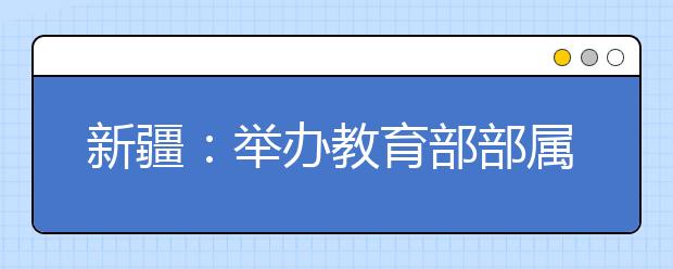 新疆：举办教育部部属免费师范生专场供需见面会