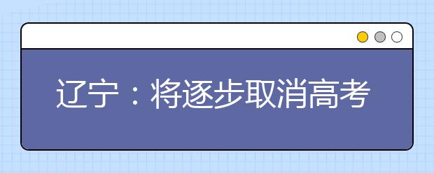 辽宁：将逐步取消高考录取批次 全省普通本科高校拟调整为60所左右