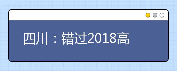 四川：错过2018高考报名的四川考生请注意! 1月29-30日可补报