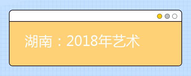 湖南：2018年艺术类招生政策将有重大调整 第一志愿可填10个学校