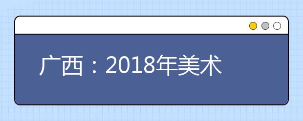 广西：2018年美术高考开考 全区1.47万多名考生参加考试