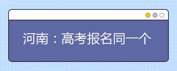 河南：高考报名同一个手机号只能由一名考生注册使用