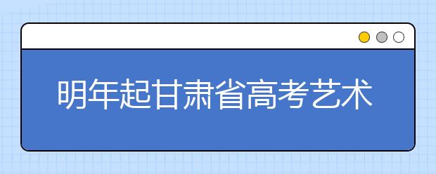 明年起甘肃省高考艺术体育类招生录取将进行大改革