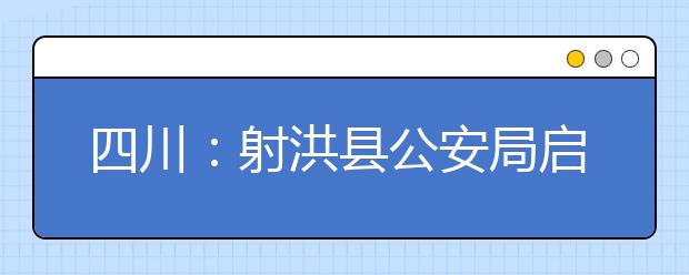 四川：射洪县公安局启动2018年普通高考考生报名资格审查工作