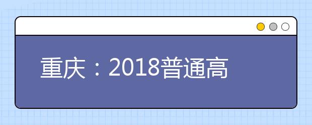 重庆：2018普通高等学校招生考试13日起报名