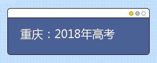 重庆：2018年高考报名11月13日开始 你关注的问题都在这里