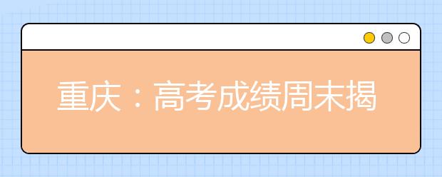 重庆：高考成绩周末揭晓志愿填报前先读懂招生章程
