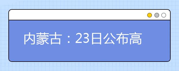 内蒙古：23日公布高考成绩 四种方式可查分