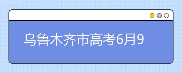 乌鲁木齐市高考6月9日结束 成绩将在24日公布