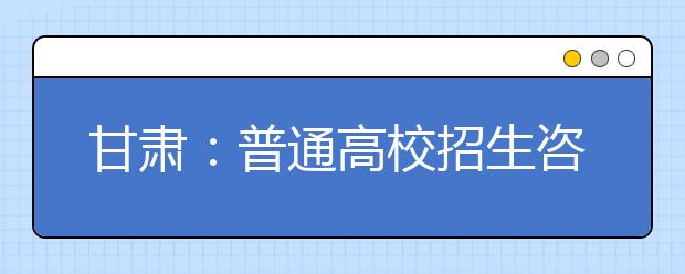 甘肃：普通高校招生咨询会6月25日在西北师大举行