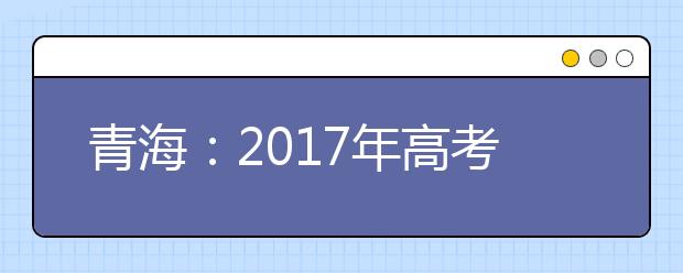 青海：2017年高考报名人数增加 6月30日前将发布成绩
