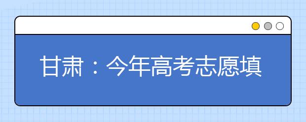 甘肃：今年高考志愿填报及录取时间公布 录取分为5个批次16个小段进行