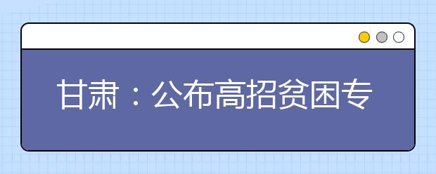 甘肃：公布高招贫困专项计划7所高校面向58个贫困县招生